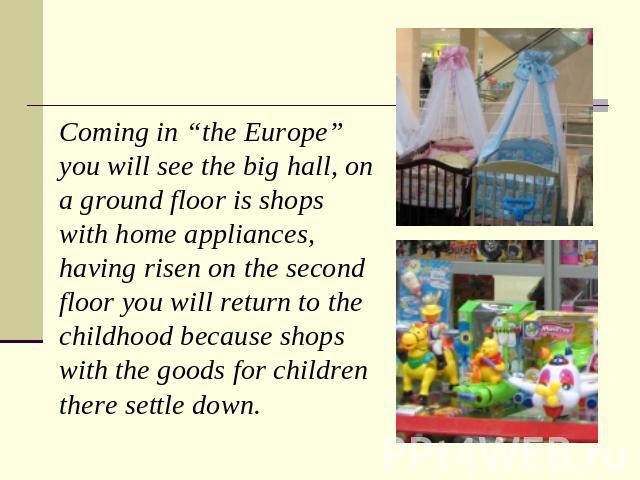 Coming in “the Europe” you will see the big hall, on a ground floor is shops with home appliances, having risen on the second floor you will return to the childhood because shops with the goods for children there settle down.