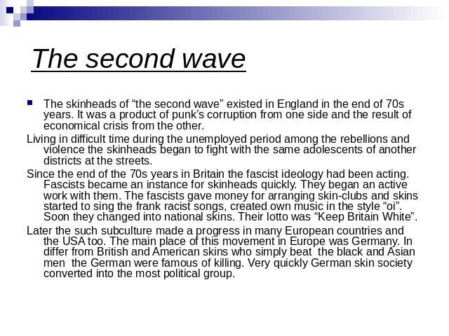 The skinheads of “the second wave” existed in England in the end of 70s years. It was a product of punk’s corruption from one side and the result of economical crisis from the other.Living in difficult time during the unemployed period among the reb…