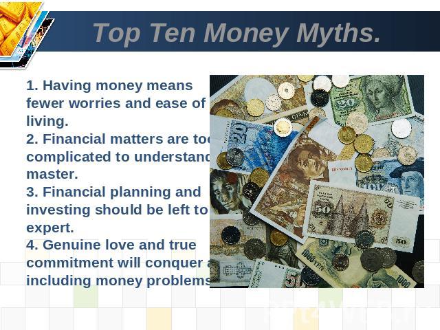 Top Ten Money Myths. 1. Having money means fewer worries and ease of living.2. Financial matters are too complicated to understand and master.3. Financial planning and investing should be left to an expert.4. Genuine love and true commitment will co…