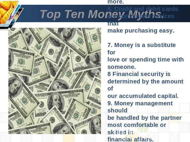 Top Ten Money Myths. 5. Better quality costs more.6. Credit and debit cards are convenient devices that make purchasing easy. 7. Money is a substitute forlove or spending time with someone.8 Financial security is determined by the amount ofour accum…