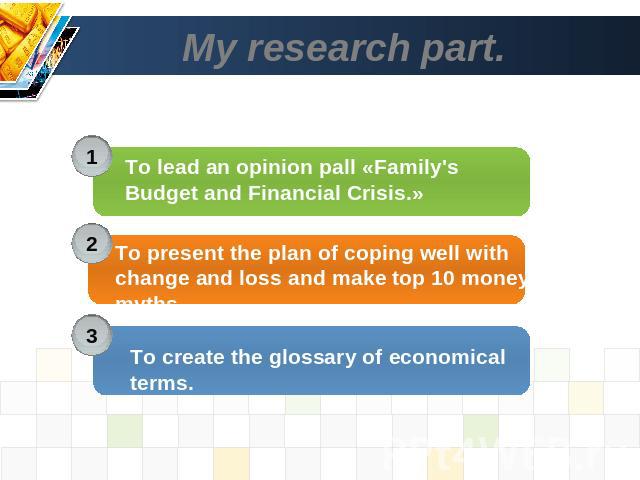 My research part. . To lead an opinion pall «Family's Budget and Financial Crisis.» To present the plan of coping well with change and loss and make top 10 money myths. To create the glossary of economical terms.
