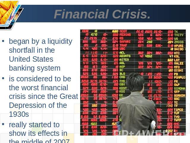 Financial Crisis. began by a liquidity shortfall in the United States banking systemis considered to be the worst financial crisis since the Great Depression of the 1930sreally started to show its effects in the middle of 2007 and into 2008