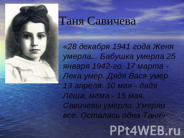 Таня Савичева «28 декабря 1941 года Женя умерла... Бабушка умерла 25 января 1942-го. 17 марта - Лека умер. Дядя Вася умер 13 апреля. 10 мая - дядя Лёша, мама - 15 мая. Савичевы умерли. Умерли все. Осталась одна Таня»