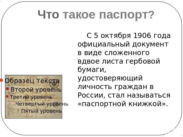 Что такое паспорт?С 5 октября 1906 года официальный документ в виде сложенного вдвое листа гербовой бумаги, удостоверяющий личность граждан в России, стал называться «паспортной книжкой».