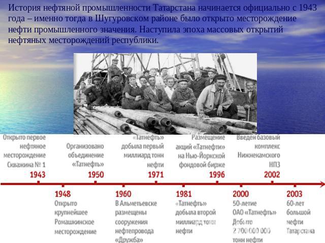 История нефтяной промышленности Татарстана начинается официально с 1943 года – именно тогда в Шугуровском районе было открыто месторождение нефти промышленного значения. Наступила эпоха массовых открытий нефтяных месторождений республики.