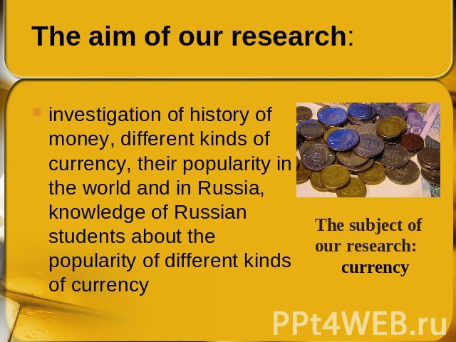 investigation of history of money, different kinds of currency, their popularity in the world and in Russia, knowledge of Russian students about the popularity of different kinds of currency The subject of our research: currency