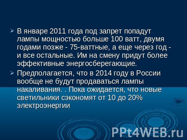 В январе 2011 года под запрет попадут лампы мощностью больше 100 ватт, двумя годами позже - 75-ваттные, а еще через год - и все остальные. Им на смену придут более эффективные энергосберегающие.Предполагается, что в 2014 году в России вообще не буду…