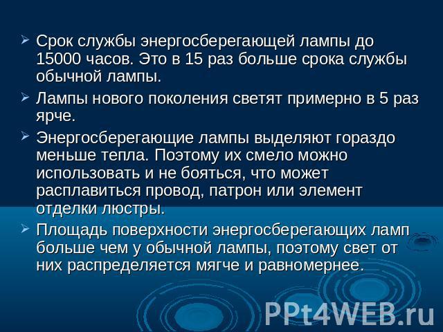 Срок службы энергосберегающей лампы до 15000 часов. Это в 15 раз больше срока службы обычной лампы. Лампы нового поколения светят примерно в 5 раз ярче.Энергосберегающие лампы выделяют гораздо меньше тепла. Поэтому их смело можно использовать и не б…