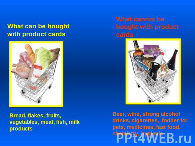 What can be bought with product cards Bread, flakes, fruits, vegetables, meat, fish, milk products What cannot be bought with product cards Beer, wine, strong alcohol drinks, cigarettes, fodder for pets, medicines, fast food, chemistry, hygienic