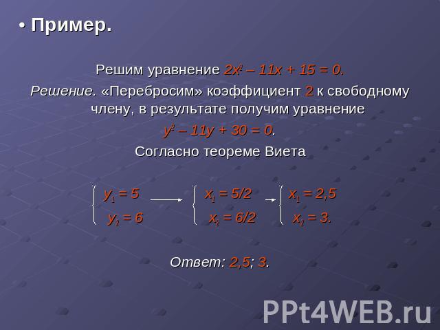 • Пример.Решим уравнение 2х2 – 11х + 15 = 0.Решение. «Перебросим» коэффициент 2 к свободному члену, в результате получим уравнениеу2 – 11у + 30 = 0.Согласно теореме Виетау1 = 5 х1 = 5/2 x1 = 2,5у2 = 6 x2 = 6/2 x2 = 3.Ответ: 2,5; 3.