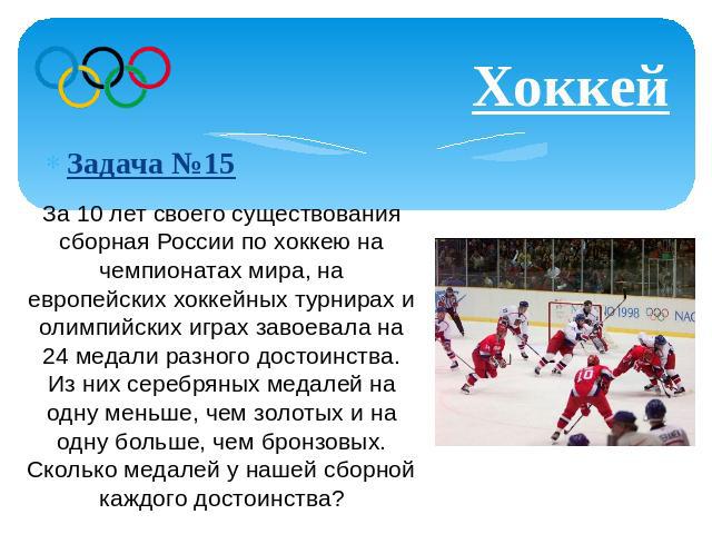 Хоккей Задача №15 За 10 лет своего существования сборная России по хоккею на чемпионатах мира, на европейских хоккейных турнирах и олимпийских играх завоевала на 24 медали разного достоинства. Из них серебряных медалей на одну меньше, чем золотых и …
