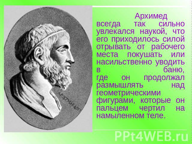 Архимед всегда так сильно увлекался наукой, что его приходилось силойотрывать от рабочего места покушать или насильственно уводить в баню,где он продолжал размышлять над геометрическими фигурами, которые онпальцем чертил на намыленном теле.