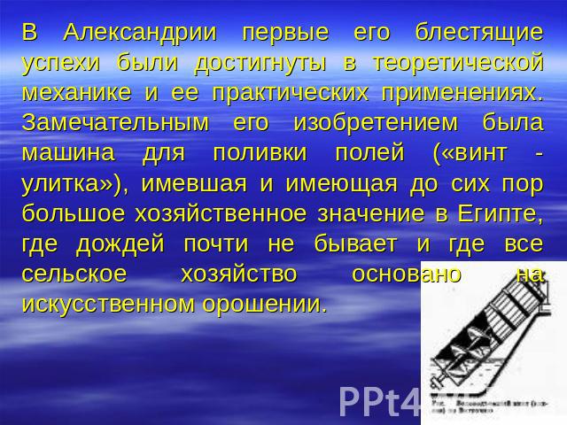 В Александрии первые его блестящие успехи были достигнуты в теоретической механике и ее практических применениях. Замечательным его изобретением была машина для поливки полей («винт - улитка»), имевшая и имеющая до сих пор большое хозяйственное знач…