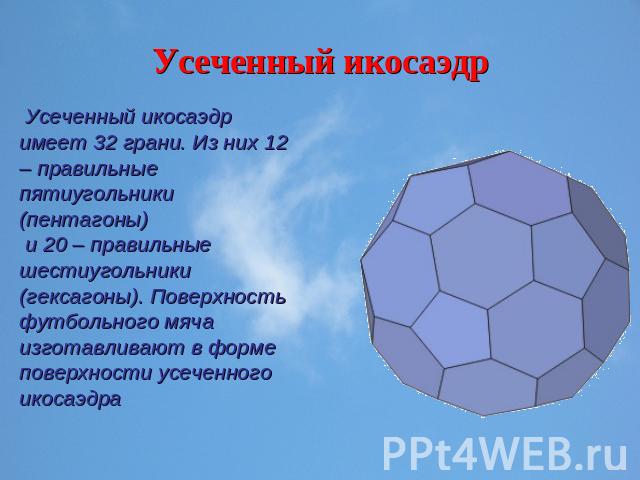 Усеченный икосаэдр Усеченный икосаэдр имеет 32 грани. Из них 12 – правильные пятиугольники (пентагоны) и 20 – правильные шестиугольники (гексагоны). Поверхность футбольного мяча изготавливают в форме поверхности усеченного икосаэдра