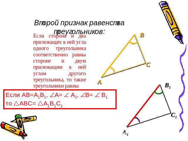 Второй признак равенства треугольников: Если сторона и два прилежащих к ней угла одного треугольника соответственно равны стороне и двум прилежащим к ней углам другого треугольника, то такие треугольники равны Если AB=A1B1, A= A1, B= B1, то ABC= A1B1C1