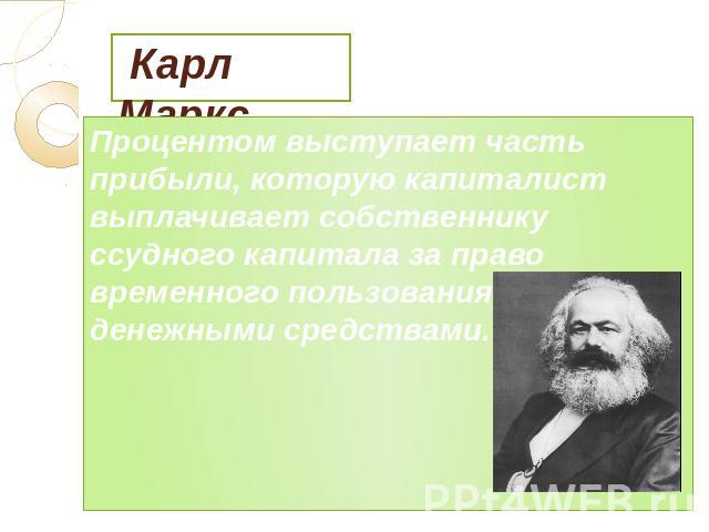 Карл Маркс Процентом выступает часть прибыли, которую капиталист выплачивает собственнику ссудного капитала за право временного пользования его денежными средствами.