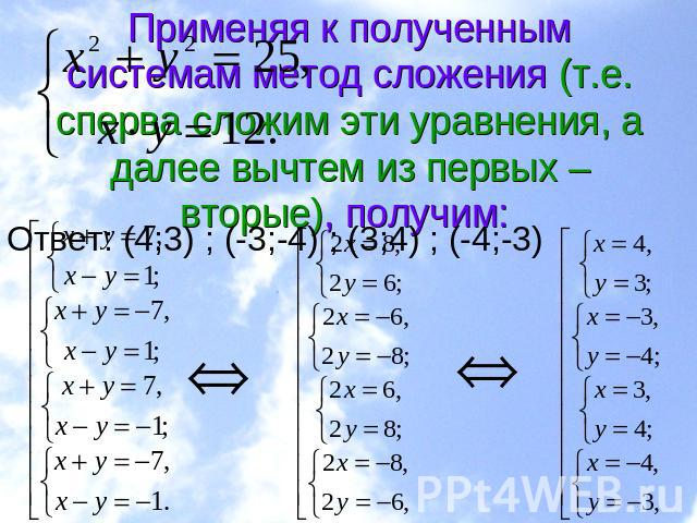Применяя к полученным системам метод сложения (т.е. сперва сложим эти уравнения, а далее вычтем из первых – вторые), получим: Ответ: (4;3) ; (-3;-4) ; (3;4) ; (-4;-3)