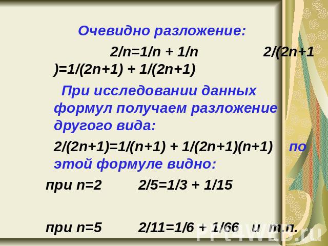 Очевидно разложение: 2/n=1/n + 1/n 2/(2n+1)=1/(2n+1) + 1/(2n+1) При исследовании данных формул получаем разложение другого вида: 2/(2n+1)=1/(n+1) + 1/(2n+1)(n+1) по этой формуле видно: при n=2 2/5=1/3 + 1/15 при n=5 2/11=1/6 + 1/66 и т.п.