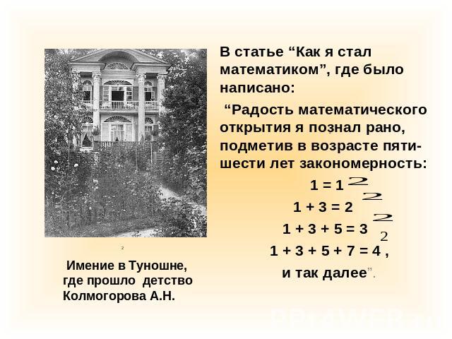 В статье “Как я стал математиком”, где было написано: “Радость математического открытия я познал рано, подметив в возрасте пяти-шести лет закономерность: 1 = 1 1 + 3 = 2 1 + 3 + 5 = 3 1 + 3 + 5 + 7 = 4 , и так далее”. Имение в Туношне,где прошло дет…
