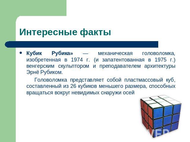 Интересные факты Кубик Рубика» — механическая головоломка, изобретенная в 1974 г. (и запатентованная в 1975 г.) венгерским скульптором и преподавателем архитектуры Эрнё Рубиком. Головоломка представляет собой пластмассовый куб, составленный из 26 ку…