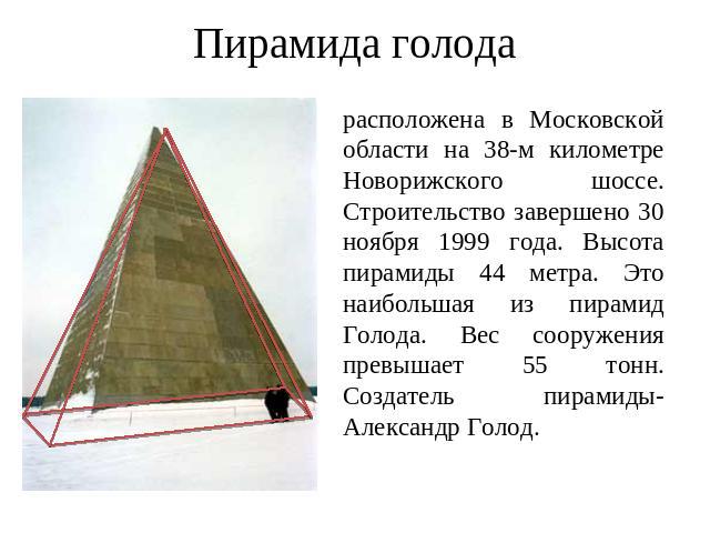 Пирамида голода расположена в Московской области на 38-м километре Новорижского шоссе. Строительство завершено 30 ноября 1999 года. Высота пирамиды 44 метра. Это наибольшая из пирамид Голода. Вес сооружения превышает 55 тонн. Создатель пирамиды-Алек…