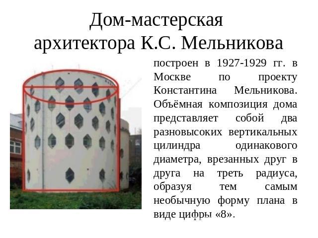 Дом-мастерская архитектора К.С. Мельникова построен в 1927-1929 гг. в Москве по проекту Константина Мельникова.Объёмная композиция дома представляет собой два разновысоких вертикальных цилиндра одинакового диаметра, врезанных друг в друга на треть р…