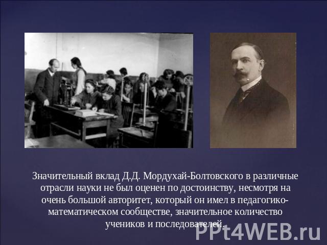 Значительный вклад Д.Д. Мордухай-Болтовского в различные отрасли науки не был оценен по достоинству, несмотря на очень большой авторитет, который он имел в педагогико-математическом сообществе, значительное количество учеников и последователей.
