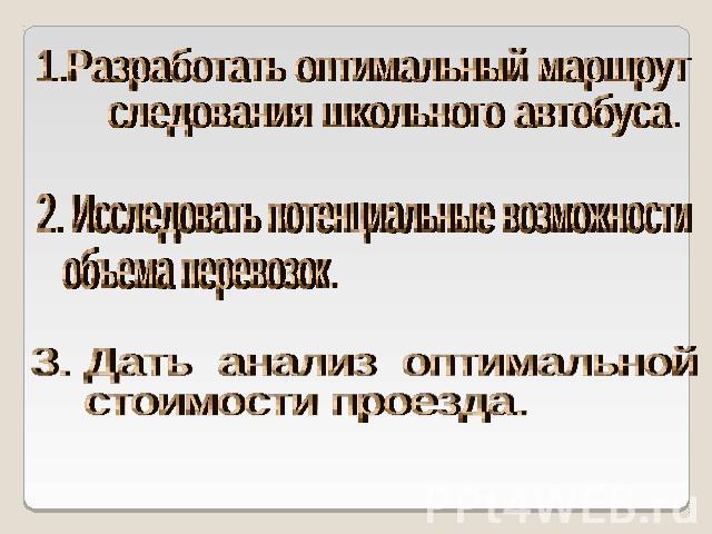 1.Разработать оптимальный маршрут следования школьного автобуса. 2. Исследовать потенциальные возможности объема перевозок. 3. Дать анализ оптимальной стоимости проезда.