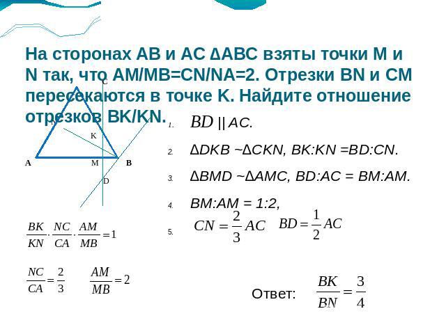 На сторонах AB и AC ∆ABC взяты точки M и N так, что AM/MB=CN/NA=2. Отрезки BN и CM пересекаются в точке K. Найдите отношение отрезков BK/KN. BD || AC.∆DKB ~∆CKN, BK:KN =BD:CN.∆BMD ~∆AMC, BD:AC = BM:AM.BM:AM = 1:2,