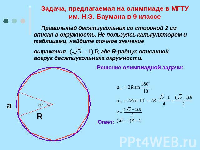 Задача, предлагаемая на олимпиаде в МГТУ им. Н.Э. Баумана в 9 классе Правильный десятиугольник со стороной 2 см вписан в окружность. Не пользуясь калькулятором и таблицами, найдите точное значение выражения , где R-радиус описанной вокруг десятиугол…