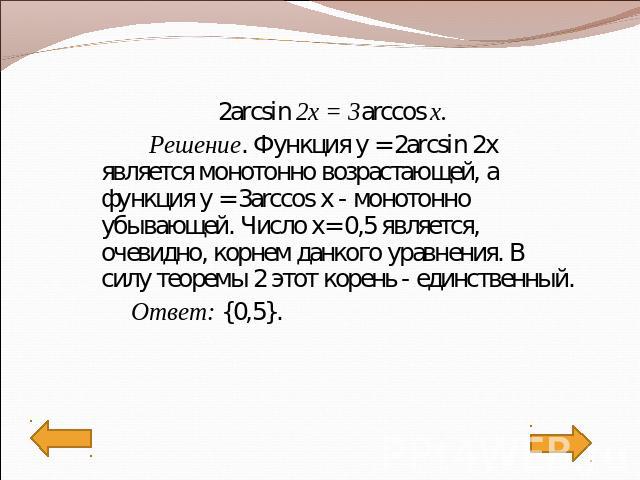 2arcsin 2x = 3arccos x. Решение. Функция у = 2arcsin 2x является монотонно возрастающей, а функция у = 3arccos x - монотонно убывающей. Число х= 0,5 является, очевидно, корнем данкого уравнения. В силу теоремы 2 этот корень - единственный. Ответ: {0,5}.