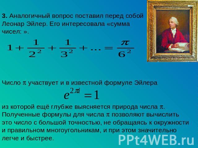 3. Аналогичный вопрос поставил перед собой Леонар Эйлер. Его интересовала «сумма чисел: ». Число участвует и в известной формуле Эйлера из которой ещё глубже выясняется природа числа . Полученные формулы для числа позволяют вычислить это число с бол…