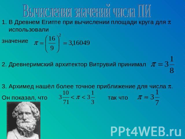 Вычисления значений числа ПИ В Древнем Египте при вычислении площади круга для использовали значение 2. Древнеримский архитектор Витрувий принимал 3. Архимед нашёл более точное приближение для числа . Он показал, что так что