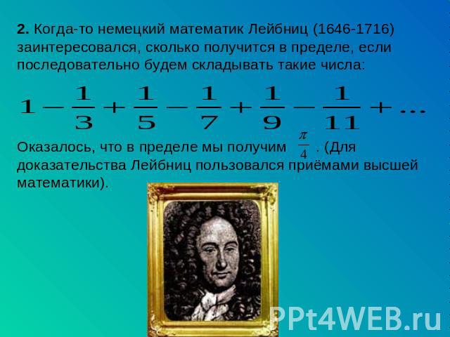 2. Когда-то немецкий математик Лейбниц (1646-1716) заинтересовался, сколько получится в пределе, если последовательно будем складывать такие числа: Оказалось, что в пределе мы получим . (Для доказательства Лейбниц пользовался приёмами высшей математики).