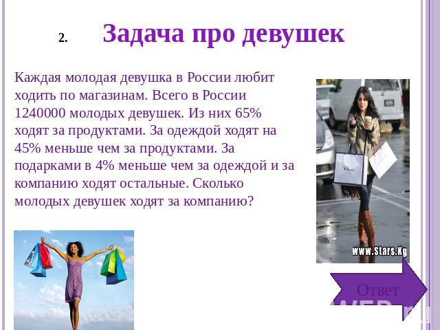 Задача про девушек Каждая молодая девушка в России любит ходить по магазинам. Всего в России 1240000 молодых девушек. Из них 65% ходят за продуктами. За одеждой ходят на 45% меньше чем за продуктами. За подарками в 4% меньше чем за одеждой и за комп…