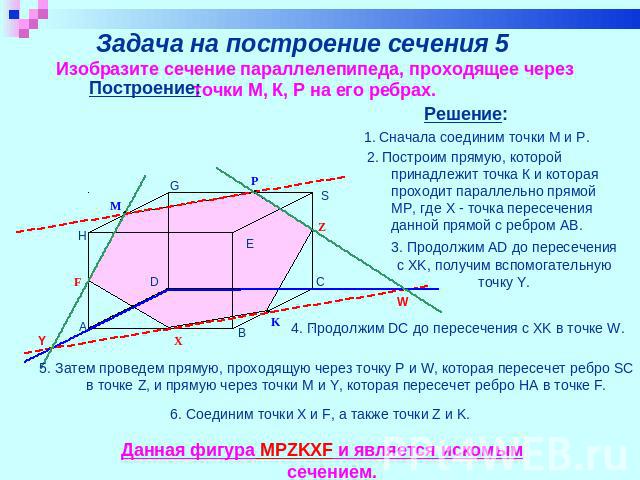Задача на построение сечения 5 Изобразите сечение параллелепипеда, проходящее через точки М, К, Р на его ребрах. Построение: 2. Построим прямую, которой принадлежит точка К и которая проходит параллельно прямой МР, где Х - точка пересечения данной п…