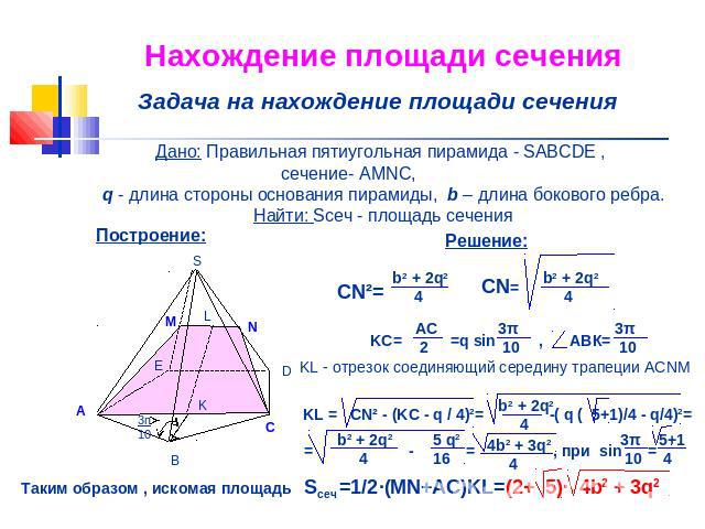 Нахождение площади сечения Задача на нахождение площади сечения Дано: Правильная пятиугольная пирамида - SABCDE , сечение- AMNC, q - длина стороны основания пирамиды, b – длина бокового ребра.Найти: Sсеч - площадь сечения KL - отрезок соединяющий се…