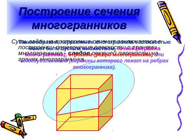 Построение сечения многогранников Таким образом, пересечение многогранника с плоскостью может быть пустым множеством, точкой (вершина многогранника), отрезком (ребро многогранника) или многоугольником (вершины которого лежат на ребрах многогранника).