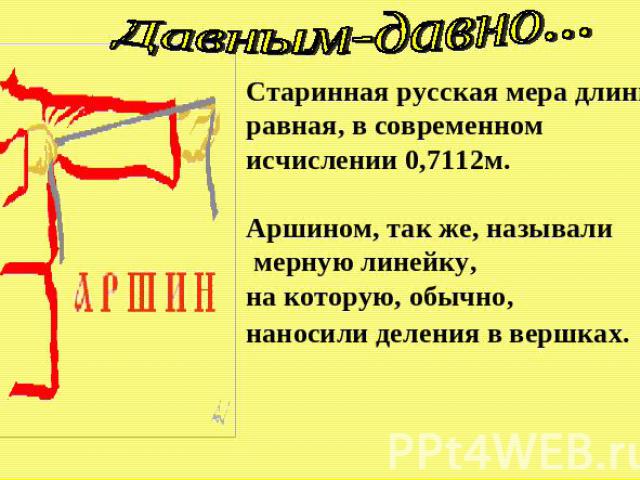 Давным-давно... Старинная русская мера длины, равная, в современном исчислении 0,7112м. Аршином, так же, называли мерную линейку, на которую, обычно, наносили деления в вершках.