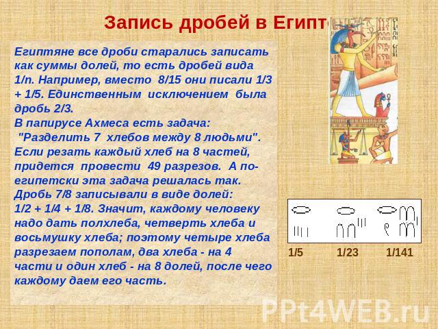 Запись дробей в Египте Египтяне все дроби старались записать как суммы долей, то есть дробей вида 1/n. Например, вместо 8/15 они писали 1/3 + 1/5. Единственным исключением была дробь 2/3. В папирусе Ахмеса есть задача: 
