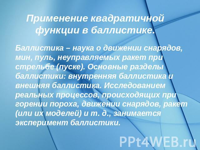 Применение квадратичной функции в баллистике. Баллистика – наука о движении снарядов, мин, пуль, неуправляемых ракет при стрельбе (пуске). Основные разделы баллистики: внутренняя баллистика и внешняя баллистика. Исследованием реальных процессов, про…