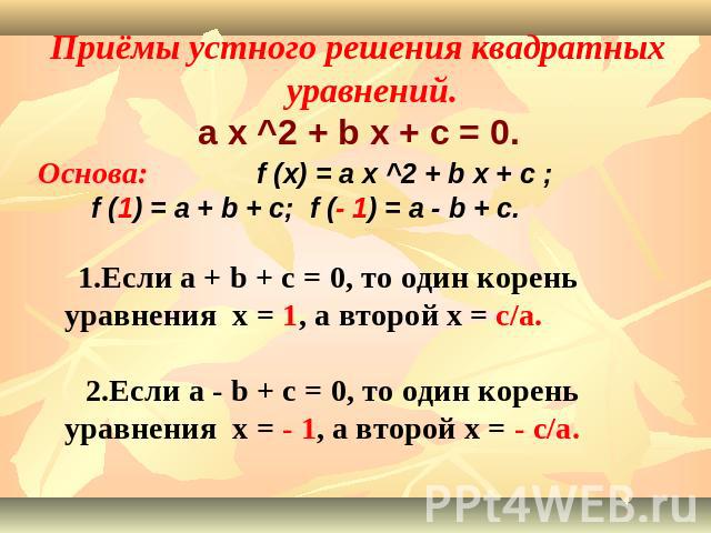 Приёмы устного решения квадратных уравнений.a x ^2 + b x + c = 0.Основа: f (x) = a x ^2 + b x + c ; f (1) = a + b + c; f (- 1) = a - b + c. 1.Если a + b + c = 0, то один корень уравнения x = 1, а второй x = c/a. 2.Если a - b + c = 0, то один корень …