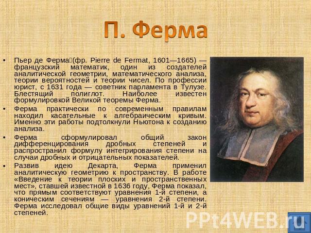 П. Ферма Пьер де Ферма (фр. Pierre de Fermat, 1601—1665) — французский математик, один из создателей аналитической геометрии, математического анализа, теории вероятностей и теории чисел. По профессии юрист, с 1631 года — советник парламента в Тулузе…