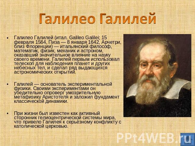 Галилео Галилей Галилео Галилей (итал. Galileo Galilei; 15 февраля 1564, Пиза — 8 января 1642, Арчетри, близ Флоренции) — итальянский философ, математик, физик, механик и астроном, оказавший значительное влияние на науку своего времени. Галилей перв…