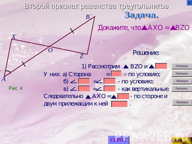 Второй признак равенства треугольников Докажите, что AXO = BZOРешение: У них: а) Сторона = - по условию; б) = - по условию; в) = - как вертикальные.Следовательно AXO = - по стороне и двум прилежащим к ней .