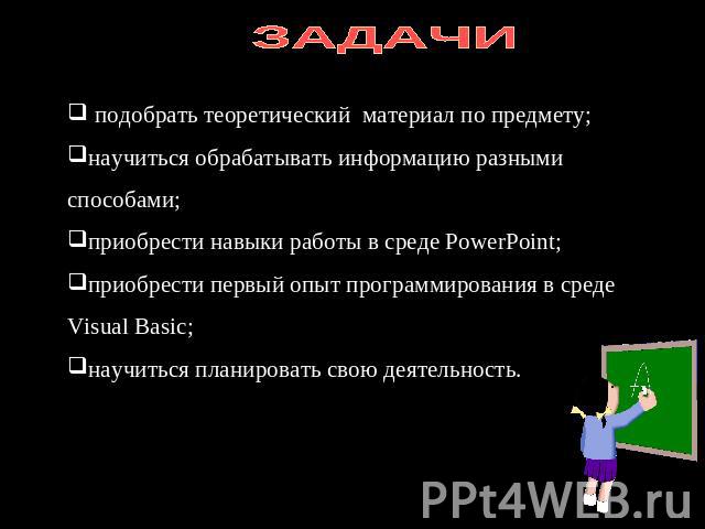 ЗАДАЧИ подобрать теоретический материал по предмету;научиться обрабатывать информацию разными способами;приобрести навыки работы в среде PowerPoint; приобрести первый опыт программирования в среде Visual Basic;научиться планировать свою деятельность.