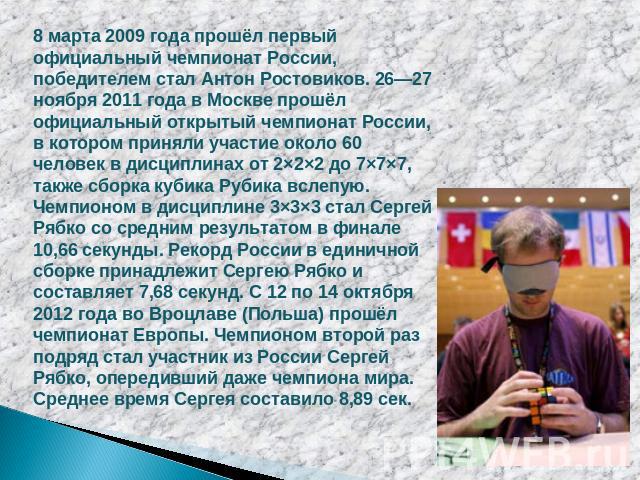 8 марта 2009 года прошёл первый официальный чемпионат России, победителем стал Антон Ростовиков. 26—27 ноября 2011 года в Москве прошёл официальный открытый чемпионат России, в котором приняли участие около 60 человек в дисциплинах от 2×2×2 до 7×7×7…