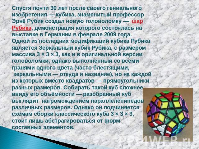 Спустя почти 30 лет после своего гениального изобретения — кубика, знаменитый профессор Эрнё Рубик создал новую головоломку — шар Рубика, демонстрация которого состоялась на выставке в Германии в феврале 2009 года. Одной из последних модификаций куб…