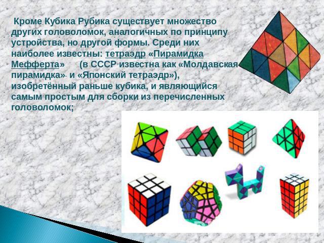 Кроме Кубика Рубика существует множество других головоломок, аналогичных по принципу устройства, но другой формы. Среди них наиболее известны: тетраэдр «Пирамидка Мефферта» (в СССР известна как «Молдавская пирамидка» и «Японский тетраэдр»), изобретё…