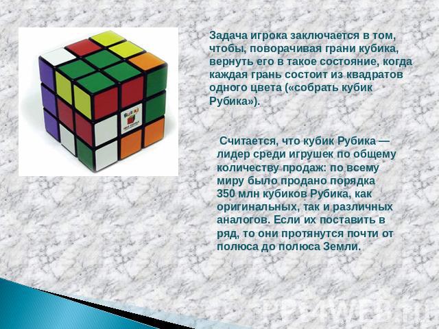 Задача игрока заключается в том, чтобы, поворачивая грани кубика, вернуть его в такое состояние, когда каждая грань состоит из квадратов одного цвета («собрать кубик Рубика»). Считается, что кубик Рубика — лидер среди игрушек по общему количеству пр…
